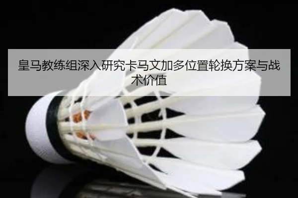 皇马教练组深入研究卡马文加多位置轮换方案与战术价值