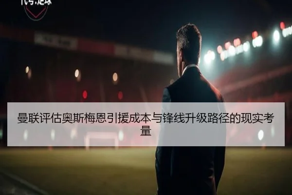 曼联评估奥斯梅恩引援成本与锋线升级路径的现实考量