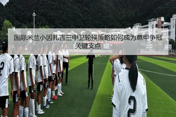 国际米兰小因扎吉三中卫轮换策略如何成为意甲争冠关键支点