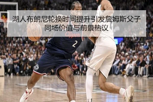 湖人布朗尼轮换时间提升引发詹姆斯父子同场价值与前景热议