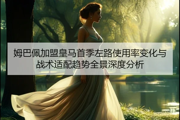 姆巴佩加盟皇马首季左路使用率变化与战术适配趋势全景深度分析